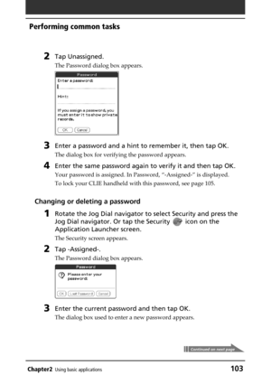 Page 103Chapter2Using basic applications103
Performing common tasks
2Tap Unassigned.
The Password dialog box appears.
3Enter a password and a hint to remember it, then tap OK.
The dialog box for verifying the password appears.
4Enter the same password again to verify it and then tap OK.
Your password is assigned. In Password, “-Assigned-” is displayed.
To lock your CLIE handheld with this password, see page 105.
Changing or deleting a password
1Rotate the Jog Dial navigator to select Security and press the
Jog...