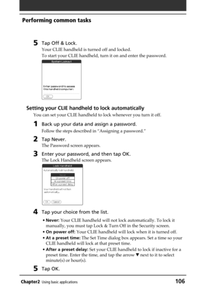 Page 106Chapter2Using basic applications106
Performing common tasks
5Tap Off & Lock.
Your CLIE handheld is turned off and locked.
To start your CLIE handheld, turn it on and enter the password.
Setting your CLIE handheld to lock automatically
You can set your CLIE handheld to lock whenever you turn it off.
1Back up your data and assign a password.
Follow the steps described in “Assigning a password.”
2Tap Never.
The Password screen appears.
3Enter your password, and then tap OK.
The Lock Handheld screen...