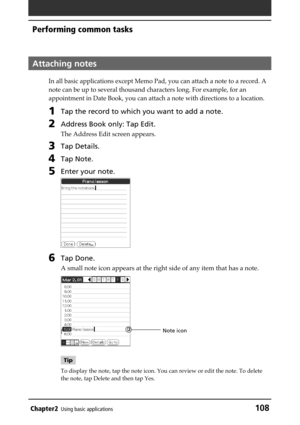 Page 108Chapter2Using basic applications108
Performing common tasks
Attaching notes
In all basic applications except Memo Pad, you can attach a note to a record. A
note can be up to several thousand characters long. For example, for an
appointment in Date Book, you can attach a note with directions to a location.
1Tap the record to which you want to add a note.
2Address Book only: Tap Edit.
The Address Edit screen appears.
3Tap Details.
4Tap Note.
5Enter your note.
6Tap Done.
A small note icon appears at the...