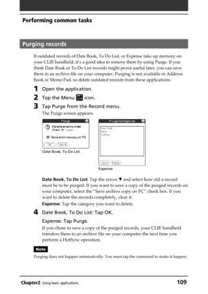 Page 109Chapter2Using basic applications109
Performing common tasks
Purging records
If outdated records of Date Book, To Do List, or Expense take up memory on
your CLIE handheld, it’s a good idea to remove them by using Purge. If you
think Date Book or To Do List records might prove useful later, you can save
them in an archive file on your computer. Purging is not available in Address
Book or Memo Pad, so delete outdated records from these applications.
1Open the application.
2Tap the Menu  icon.
3Tap Purge...