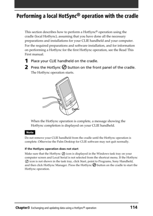 Page 114Chapter3Exchanging and updating data using a HotSync® operation114
Performing a local HotSync® operation with the cradle
This section describes how to perform a HotSync® operation using the
cradle (local HotSync), assuming that you have done all the necessary
preparations and installations for your CLIE handheld and your computer.
For the required preparations and software installation, and for information
on performing a HotSync for the first HotSync operation, see the Read This
First manual. 
1Place...
