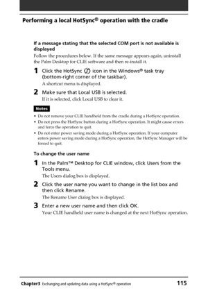 Page 115Chapter3Exchanging and updating data using a HotSync® operation115
Performing a local HotSync® operation with the cradle
If a message stating that the selected COM port is not available is
displayed
Follow the procedures below. If the same message appears again, uninstall
the Palm Desktop for CLIE software and then re-install it.
1Click the HotSync  icon in the Windows® task tray
(bottom-right corner of the taskbar).
A shortcut menu is displayed.
2Make sure that Local USB is selected.
If it is selected,...