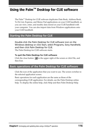 Page 116Chapter3Exchanging and updating data using a HotSync® operation116
Using the Palm™ Desktop for CLIE software
The Palm™ Desktop for CLIE software duplicates Date Book, Address Book,
To Do List, Expense, and Memo Pad applications on your CLIE handheld, so
you can view, enter, and modify data stored on your CLIE handheld with
your computer. You can also import data from Windows applications onto
your CLIE handheld.
Starting the Palm Desktop for CLIE
Double-click the Palm Desktop for CLIE software icon on...