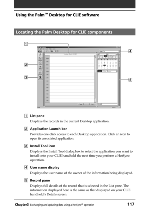 Page 117Chapter3Exchanging and updating data using a HotSync® operation117
Using the Palm™ Desktop for CLIE software
Locating the Palm Desktop for CLIE components
1List pane
Displays the records in the current Desktop application.
2Application Launch bar
Provides one-click access to each Desktop application. Click an icon to
open its associated application.
3Install Tool icon
Displays the Install Tool dialog box to select the application you want to
install onto your CLIE handheld the next time you perform a...