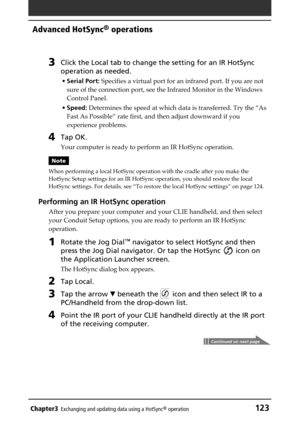 Page 123Chapter3Exchanging and updating data using a HotSync® operation123
Advanced HotSync® operations
3Click the Local tab to change the setting for an IR HotSync
operation as needed.
•Serial Port: Specifies a virtual port for an infrared port. If you are not
sure of the connection port, see the Infrared Monitor in the Windows
Control Panel.
•Speed: Determines the speed at which data is transferred. Try the “As
Fast As Possible” rate first, and then adjust downward if you
experience problems.
4Tap OK.
Your...