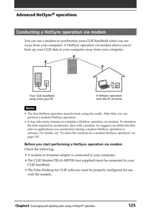 Page 125Chapter3Exchanging and updating data using a HotSync® operation125
Advanced HotSync® operations
Conducting a HotSync operation via modem
You can use a modem to synchronize your CLIE handheld when you are
away from your computer. A HotSync operation via modem allows you to
back up your CLIE data to your computer away from your computer.
Notes
• The first HotSync operation must be local, using the cradle. After that, you can
perform a modem HotSync operation.
• It may take many minutes to complete a...