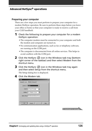 Page 126Chapter3Exchanging and updating data using a HotSync® operation126
Advanced HotSync® operations
Preparing your computer
There are a few steps you must perform to prepare your computer for a
modem HotSync operation. Be sure to perform these steps before you leave
your office or home so that your computer is ready to receive a call from
your CLIE handheld.
1Check the following to prepare your computer for a modem
HotSync operation:
• The computer modem must be connected to your computer and both
the modem...