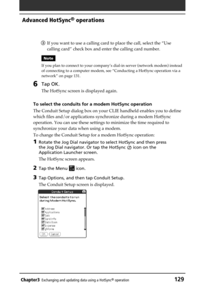 Page 129Chapter3Exchanging and updating data using a HotSync® operation129
Advanced HotSync® operations
3If you want to use a calling card to place the call, select the “Use
calling card” check box and enter the calling card number.
Note
If you plan to connect to your company’s dial-in server (network modem) instead
of connecting to a computer modem, see “Conducting a HotSync operation via a
network” on page 131.
6Tap OK.
The HotSync screen is displayed again.
To select the conduits for a modem HotSync...