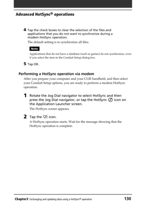 Page 130Chapter3Exchanging and updating data using a HotSync® operation130
Advanced HotSync® operations
4
Tap the check boxes to clear the selection of the files and
applications that you do not want to synchronize during a
modem HotSync operation.
The default setting is to synchronize all files.
Note
Applications that do not have a database (such as games) do not synchronize, even
if you select the item in the Conduit Setup dialog box.
5Tap OK.
Performing a HotSync operation via modem
After you prepare your...
