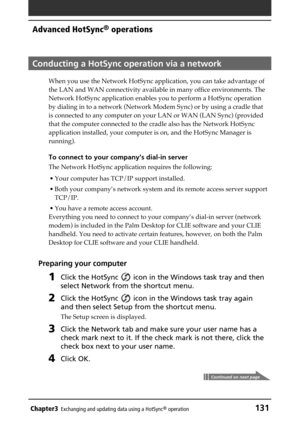 Page 131Chapter3Exchanging and updating data using a HotSync® operation131
Advanced HotSync® operations
Conducting a HotSync operation via a network
When you use the Network HotSync application, you can take advantage of
the LAN and WAN connectivity available in many office environments. The
Network HotSync application enables you to perform a HotSync operation
by dialing in to a network (Network Modem Sync) or by using a cradle that
is connected to any computer on your LAN or WAN (LAN Sync) (provided
that the...