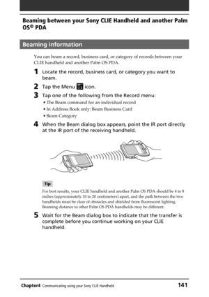 Page 141Chapter4Communicating using your Sony CLIE Handheld141
Beaming between your Sony CLIE Handheld and another Palm
OS
® PDA
Beaming information
You can beam a record, business card, or category of records between your
CLIE handheld and another Palm OS PDA.
1Locate the record, business card, or category you want to
beam.
2Tap the Menu  icon.
3Tap one of the following from the Record menu:
• The Beam command for an individual record
• In Address Book only: Beam Business Card
• Beam Category
4When the Beam...
