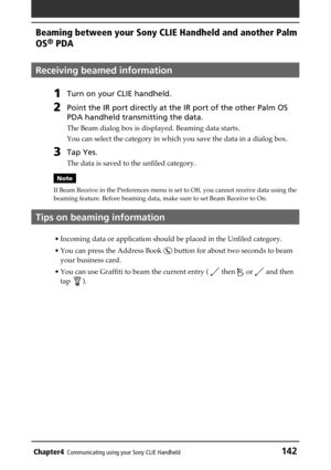 Page 142Chapter4Communicating using your Sony CLIE Handheld142
Beaming between your Sony CLIE Handheld and another Palm
OS
® PDA
Receiving beamed information
1Turn on your CLIE handheld.
2Point the IR port directly at the IR port of the other Palm OS
PDA handheld transmitting the data.
The Beam dialog box is displayed. Beaming data starts.
You can select the category in which you save the data in a dialog box.
3Tap Yes.
The data is saved to the unfiled category.
Note
If Beam Receive in the Preferences menu is...