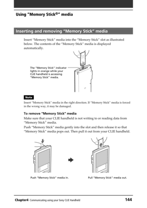 Page 144Chapter4Communicating using your Sony CLIE Handheld144
Using “Memory Stick®” media
Inserting and removing “Memory Stick” media
Insert “Memory Stick” media into the “Memory Stick” slot as illustrated
below. The contents of the “Memory Stick” media is displayed
automatically.
Note
Insert “Memory Stick” media in the right direction. If “Memory Stick” media is forced
in the wrong way, it may be damaged.
To remove “Memory Stick” media
Make sure that your CLIE handheld is not writing to or reading data from...