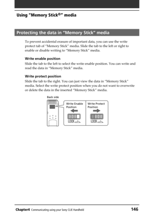 Page 146Chapter4Communicating using your Sony CLIE Handheld146
Using “Memory Stick®” media
Protecting the data in “Memory Stick” media 
To prevent accidental erasure of important data, you can use the write
protect tab of “Memory Stick” media. Slide the tab to the left or right to
enable or disable writing to “Memory Stick” media.
Write enable position
Slide the tab to the left to select the write enable position. You can write and
read the data in “Memory Stick” media.
Write protect position
Slide the tab to...