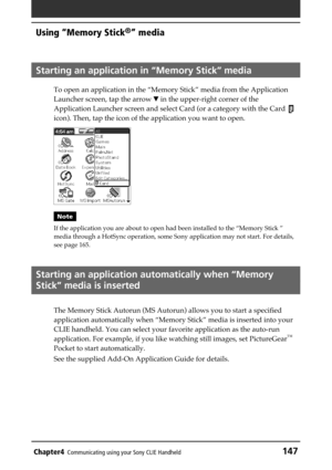 Page 147Chapter4Communicating using your Sony CLIE Handheld147
Using “Memory Stick®” media
Starting an application in “Memory Stick” media
To open an application in the “Memory Stick” media from the Application
Launcher screen, tap the arrow V in the upper-right corner of the
Application Launcher screen and select Card (or a category with the Card 
icon). Then, tap the icon of the application you want to open.
Note
If the application you are about to open had been installed to the “Memory Stick ”
media through a...