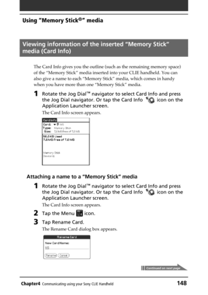 Page 148Chapter4Communicating using your Sony CLIE Handheld148
Using “Memory Stick®” media
Viewing information of the inserted “Memory Stick”
media (Card Info)
The Card Info gives you the outline (such as the remaining memory space)
of the “Memory Stick” media inserted into your CLIE handheld. You can
also give a name to each “Memory Stick” media, which comes in handy
when you have more than one “Memory Stick” media.
1Rotate the Jog Dial™ navigator to select Card Info and press
the Jog Dial navigator. Or tap the...