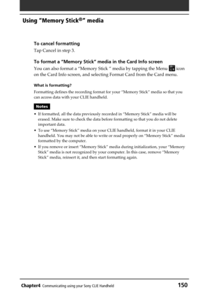 Page 150Chapter4Communicating using your Sony CLIE Handheld150
Using “Memory Stick®” media
To cancel formatting
Tap Cancel in step 3.
To format a “Memory Stick” media in the Card Info screen
You can also format a “Memory Stick ” media by tapping the Menu  icon
on the Card Info screen, and selecting Format Card from the Card menu.
What is formatting?
Formatting defines the recording format for your “Memory Stick” media so that you
can access data with your CLIE handheld.
Notes
• If formatted, all the data...