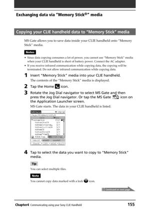 Page 155Chapter4Communicating using your Sony CLIE Handheld155
Exchanging data via “Memory Stick®” media
Copying your CLIE handheld data to “Memory Stick” media
MS Gate allows you to save data inside your CLIE handheld onto “Memory
Stick” media.
Notes
• Since data copying consumes a lot of power, you cannot use “Memory Stick” media
when your CLIE handheld is short of battery power. Connect the AC adapter.
• If you receive infrared communication while copying data, the copying will be
terminated. Do not allow...