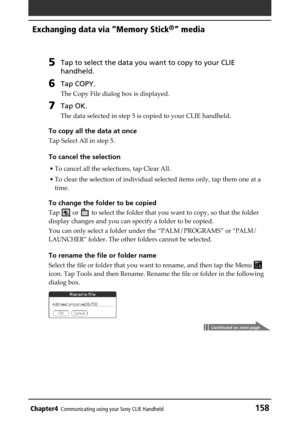 Page 158Chapter4Communicating using your Sony CLIE Handheld158
Exchanging data via “Memory Stick®” media
5Tap to select the data you want to copy to your CLIE
handheld.
6Tap COPY.
The Copy File dialog box is displayed.
7Tap OK.
The data selected in step 5 is copied to your CLIE handheld.
To copy all the data at once
Tap Select All in step 5.
To cancel the selection
• To cancel all the selections, tap Clear All.
• To clear the selection of individual selected items only, tap them one at a
time.
To change the...
