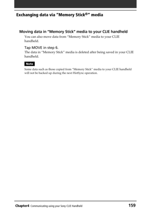 Page 159Chapter4Communicating using your Sony CLIE Handheld159
Exchanging data via “Memory Stick®” media
Moving data in “Memory Stick” media to your CLIE handheld
You can also move data from “Memory Stick” media to your CLIE
handheld.
Tap MOVE in step 6.
The data in “Memory Stick” media is deleted after being saved in your CLIE
handheld.
Note
Some data such as those copied from “Memory Stick” media to your CLIE handheld
will not be backed up during the next HotSync operation. 