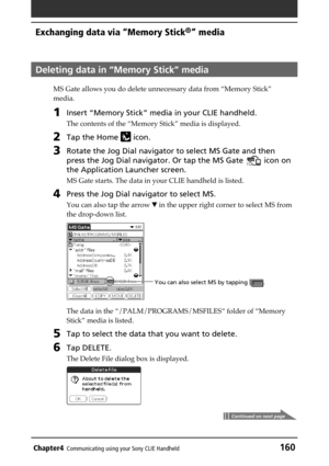 Page 160Chapter4Communicating using your Sony CLIE Handheld160
Exchanging data via “Memory Stick®” media
Deleting data in “Memory Stick” media
MS Gate allows you do delete unnecessary data from “Memory Stick”
media.
1Insert “Memory Stick” media in your CLIE handheld.
The contents of the “Memory Stick” media is displayed.
2Tap the Home  icon.
3Rotate the Jog Dial navigator to select MS Gate and then
press the Jog Dial navigator. Or tap the MS Gate 
 icon on
the Application Launcher screen.
MS Gate starts. The...