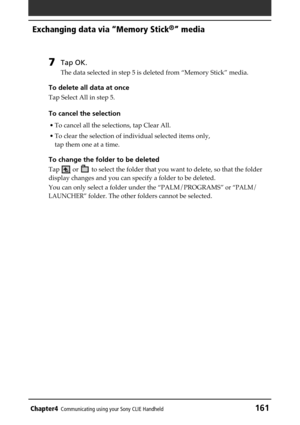 Page 161Chapter4Communicating using your Sony CLIE Handheld161
Exchanging data via “Memory Stick®” media
7Tap OK.
The data selected in step 5 is deleted from “Memory Stick” media.
To delete all data at once
Tap Select All in step 5.
To cancel the selection
• To cancel all the selections, tap Clear All.
• To clear the selection of individual selected items only,
tap them one at a time.
To change the folder to be deleted
Tap  or  to select the folder that you want to delete, so that the folder
display changes and...