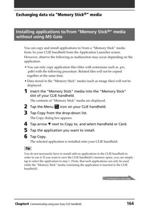 Page 164Chapter4Communicating using your Sony CLIE Handheld164
Exchanging data via “Memory Stick®” media
Installing applications to/from “Memory Stick®” media
without using MS Gate
You can copy and install applications to/from a “Memory Stick” media
from/to your CLIE handheld from the Application Launcher screen.
However, observe the following as malfunction may occur depending on the
application.
• You can only copy application files (files with extensions such as .prc,
.pdb) with the following procedure....