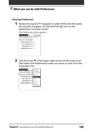 Page 168168Chapter5Customizing your Sony CLIE Handheld (Preferences)
 What you can do with Preferences
Viewing Preference
1Rotate the Jog Dial™ navigator to select Prefs and then press
the Jog Dial navigator. Or tap the Prefs 
 icon on the
Application Launcher screen.
The Preferences screen appears.
2Tap the arrow V in the upper right corner of the screen and
then select the Preferences screen you want to view from the
drop-down list. 