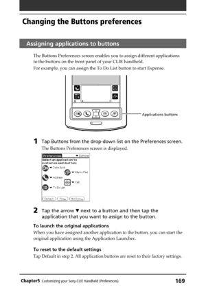 Page 169169Chapter5Customizing your Sony CLIE Handheld (Preferences)
Applications buttons
Assigning applications to buttons
The Buttons Preferences screen enables you to assign different applications
to the buttons on the front panel of your CLIE handheld.
For example, you can assign the To Do List button to start Expense. 
1Tap Buttons from the drop-down list on the Preferences screen.
The Buttons Preferences screen is displayed.
2Tap the arrow V next to a button and then tap the
application that you want to...