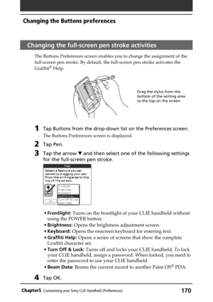 Page 170170Chapter5Customizing your Sony CLIE Handheld (Preferences)
Changing the Buttons preferences
Changing the full-screen pen stroke activities
The Buttons Preferences screen enables you to change the assignment of the
full-screen pen stroke. By default, the full-screen pen stroke activates the
Graffiti
® Help.
1Tap Buttons from the drop-down list on the Preferences screen.
The Buttons Preferences screen is displayed.
2Tap Pen.
3Tap the arrow V and then select one of the following settings
for the...