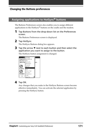 Page 171171Chapter5Customizing your Sony CLIE Handheld (Preferences)
Assigning applications to HotSync® buttons
The Buttons Preferences screen also enables you to assign different
applications to the HotSync® buttons on the cradle and the modem.
1Tap Buttons from the drop-down list on the Preferences
screen.
The Buttons Preferences screen is displayed.
2Tap HotSync.
The HotSync Buttons dialog box appears.
3Tap the arrow V next to each button and then select the
application you want to assign to the button.
The...