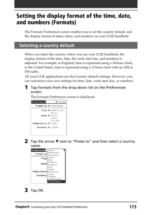 Page 173173Chapter5Customizing your Sony CLIE Handheld (Preferences)
The Formats Preferences screen enables you to set the country default, and
the display format of dates, times, and numbers on your CLIE handheld.
Selecting a country default
When you select the country where you use your CLIE handheld, the
display format of the time, date, the week start day, and numbers is
adjusted. For example, in England, time is expressed using a 24-hour clock;
in the United States, time is expressed using a 12-hour clock...