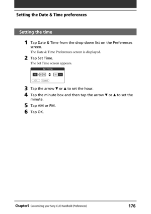 Page 176176Chapter5Customizing your Sony CLIE Handheld (Preferences)
Setting the time
1Tap Date & Time from the drop-down list on the Preferences
screen.
The Date & Time Preferences screen is displayed.
2Tap Set Time.
The Set Time screen appears.
3Tap the arrow V or v to set the hour.
4Tap the minute box and then tap the arrow V or v to set the
minute.
5Tap AM or PM.
6Tap OK.
Setting the Date & Time preferences 