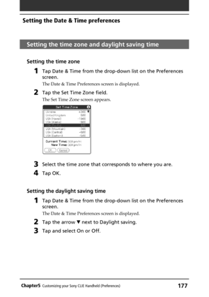 Page 177177Chapter5Customizing your Sony CLIE Handheld (Preferences)
Setting the time zone and daylight saving time
Setting the time zone
1Tap Date & Time from the drop-down list on the Preferences
screen.
The Date & Time Preferences screen is displayed.
2Tap the Set Time Zone field.
The Set Time Zone screen appears.
3Select the time zone that corresponds to where you are.
4Tap OK.
Setting the daylight saving time
1Tap Date & Time from the drop-down list on the Preferences
screen.
The Date & Time Preferences...