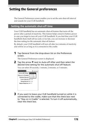 Page 178178Chapter5Customizing your Sony CLIE Handheld (Preferences)
Setting the General preferences
The General Preferences screen enables you to set the auto shut-off interval
and sounds for your CLIE handheld.
Setting the automatic shut-off time
Your CLIE handheld has an automatic shut-off feature that turns off the
power after a period of inactivity. This feature helps conserve battery power
in case you forget to turn off your CLIE handheld. If you find that your CLIE
handheld shuts itself off too early or...