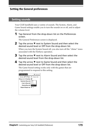 Page 179179Chapter5Customizing your Sony CLIE Handheld (Preferences)
Setting sounds
Your CLIE handheld uses a variety of sounds. The System, Alarm, and
Game Sound settings enable you to turn the sounds on or off, and to adjust
the volume level.
1Tap General from the drop-down list on the Preferences
screen.
The General Preferences screen is displayed.
2Tap the arrow V next to System Sound and then select the
desired sound level or Off from the drop-down list.
When you turn the System Sound off, you also turn off...