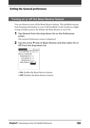 Page 180180Chapter5Customizing your Sony CLIE Handheld (Preferences)
Turning on or off the Beam Receive feature
You can choose to turn off the Beam Receive feature. This prohibits anyone
from beaming information to your CLIE handheld. It also results in a slight
saving of battery power. By default, the Beam Receive is set to On.
1Tap General from the drop-down list on the Preferences
screen.
The General Preferences screen is displayed.
2Tap the arrow V next to Beam Receive and then select On or
Off from the...