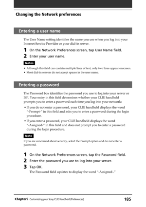 Page 185185Chapter5Customizing your Sony CLIE Handheld (Preferences)
Entering a user name
The User Name setting identifies the name you use when you log into your
Internet Service Provider or your dial-in server.
1On the Network Preferences screen, tap User Name field.
2Enter your user name.
Notes
• Although this field can contain multiple lines of text, only two lines appear onscreen.
• Most dial-in servers do not accept spaces in the user name.
Entering a password
The Password box identifies the password you...