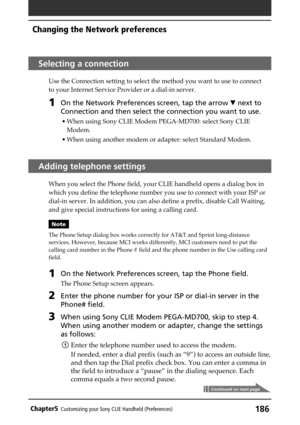 Page 186186Chapter5Customizing your Sony CLIE Handheld (Preferences)
Selecting a connection
Use the Connection setting to select the method you want to use to connect
to your Internet Service Provider or a dial-in server.
1On the Network Preferences screen, tap the arrow V next to
Connection and then select the connection you want to use.
• When using Sony CLIE Modem PEGA-MD700: select Sony CLIE
Modem.
• When using another modem or adapter: select Standard Modem.
Adding telephone settings
When you select the...