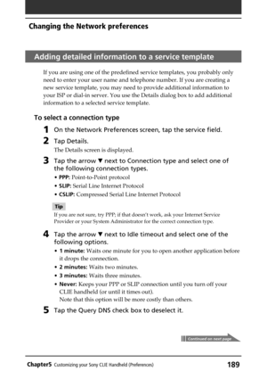 Page 189189Chapter5Customizing your Sony CLIE Handheld (Preferences)
Adding detailed information to a service template
If you are using one of the predefined service templates, you probably only
need to enter your user name and telephone number. If you are creating a
new service template, you may need to provide additional information to
your ISP or dial-in server. You use the Details dialog box to add additional
information to a selected service template.
To select a connection type
1On the Network Preferences...