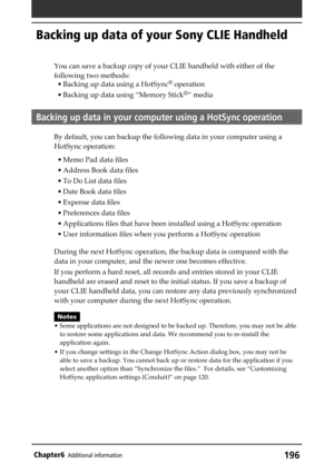 Page 196196Chapter6Additional information
Backing up data of your Sony CLIE Handheld
You can save a backup copy of your CLIE handheld with either of the
following two methods:
• Backing up data using a HotSync
® operation
• Backing up data using “Memory Stick
®” media
Backing up data in your computer using a HotSync operation
By default, you can backup the following data in your computer using a
HotSync operation:
• Memo Pad data files
• Address Book data files
• To Do List data files
• Date Book data files
•...
