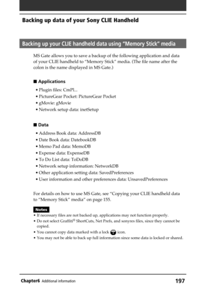 Page 197197Chapter6Additional information
Backing up data of your Sony CLIE Handheld
Backing up your CLIE handheld data using “Memory Stick” media
MS Gate allows you to save a backup of the following application and data
of your CLIE handheld to “Memory Stick” media. (The file name after the
colon is the name displayed in MS Gate.)
 Applications
• Plugin files: CmPl...
• PictureGear Pocket: PictureGear Pocket
• gMovie: gMovie
• Network setup data: inetSetup
 Data
• Address Book data: AddressDB
• Date Book...
