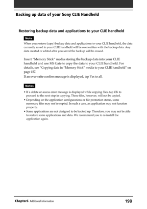 Page 198198Chapter6Additional information
Backing up data of your Sony CLIE Handheld
Restoring backup data and applications to your CLIE handheld
Note
When you restore (copy) backup data and applications to your CLIE handheld, the data
currently saved in your CLIE handheld will be overwritten with the backup data. Any
data created or edited after you saved the backup will be erased.
Insert “Memory Stick” media storing the backup data into your CLIE
handheld and use MS Gate to copy the data to your CLIE handheld....