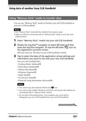 Page 201201Chapter6Additional information
Using “Memory Stick” media to transfer data
You can use “Memory Stick” media to transfer your old CLIE handheld to
your new CLIE handheld.
Notes
• Use “Memory Stick” media that has sufficient free memory space.
• Make sure that the write protect tab on “Memory Stick” media is set to the write
enable position.
1Insert “Memory Stick” media into your old CLIE handheld.
2Rotate the Jog Dial™ navigator to select MS Gate and then
press the Jog Dial navigator. Or tap the MS...
