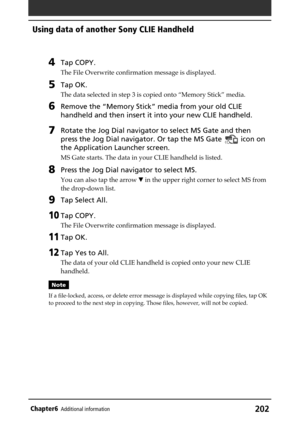 Page 202202Chapter6Additional information
4Tap COPY.
The File Overwrite confirmation message is displayed.
5Tap OK.
The data selected in step 3 is copied onto “Memory Stick” media.
6Remove the “Memory Stick” media from your old CLIE
handheld and then insert it into your new CLIE handheld.
7Rotate the Jog Dial navigator to select MS Gate and then
press the Jog Dial navigator. Or tap the MS Gate 
 icon on
the Application Launcher screen.
MS Gate starts. The data in your CLIE handheld is listed.
8Press the Jog Dial...