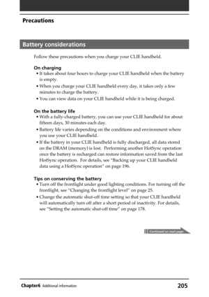 Page 205205Chapter6Additional information
Battery considerations
Follow these precautions when you charge your CLIE handheld.
On charging
• It takes about four hours to charge your CLIE handheld when the battery
is empty.
• When you charge your CLIE handheld every day, it takes only a few
minutes to charge the battery.
• You can view data on your CLIE handheld while it is being charged.
On the battery life
• With a fully-charged battery, you can use your CLIE handheld for about
fifteen days, 30 minutes each...