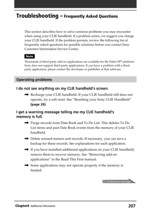 Page 207207Chapter6Additional information
Troubleshooting – Frequently Asked Questions
Continued on next page
This section describes how to solve common problems you may encounter
when using your CLIE handheld. If a problem arises, we suggest you charge
your CLIE handheld. If the problem persists, review the following list of
frequently asked questions for possible solutions before you contact Sony
Customer Information Service Center.
Note
Thousands of third-party add-on applications are available for the Palm...