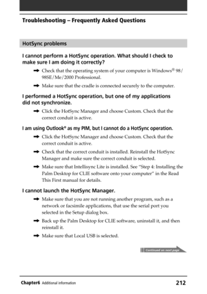Page 212212Chapter6Additional information
HotSync problems
I cannot perform a HotSync operation. What should I check to
make sure I am doing it correctly?
,Check that the operating system of your computer is Windows® 98/
98SE/Me/2000 Professional.
,Make sure that the cradle is connected securely to the computer.
I performed a HotSync operation, but one of my applications
did not synchronize.
,Click the HotSync Manager and choose Custom. Check that the
correct conduit is active.
I am using Outlook® as my PIM, but...