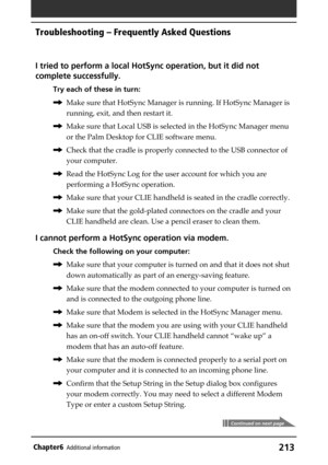 Page 213213Chapter6Additional information
I tried to perform a local HotSync operation, but it did not
complete successfully.
Try each of these in turn:
,Make sure that HotSync Manager is running. If HotSync Manager is
running, exit, and then restart it.
,Make sure that Local USB is selected in the HotSync Manager menu
or the Palm Desktop for CLIE software menu.
,Check that the cradle is properly connected to the USB connector of
your computer.
,Read the HotSync Log for the user account for which you are...