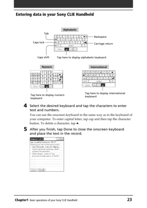 Page 23Chapter1Basic operations of your Sony CLIE Handheld23
Entering data in your Sony CLIE Handheld
4Select the desired keyboard and tap the characters to enter
text and numbers.
You can use the onscreen keyboard in the same way as in the keyboard of
your computer. To enter capital letter, tap cap and then tap the character
button. To delete a character, tap B.
5After you finish, tap Done to close the onscreen keyboard
and place the text in the record.
Tab
Caps shift Caps lockBackspace
Tap here to display...